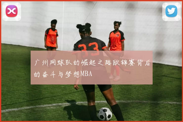 广州网球队的崛起之路欧锦赛背后的奋斗与梦想MBA