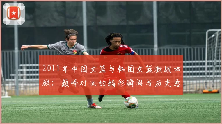 2011年中国女篮与韩国女篮激战回顾：巅峰对决的精彩瞬间与历史意义