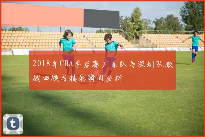 2018年CBA季后赛广东队与深圳队激战回顾与精彩瞬间分析