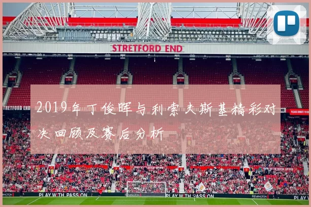 2019年丁俊晖与利索夫斯基精彩对决回顾及赛后分析