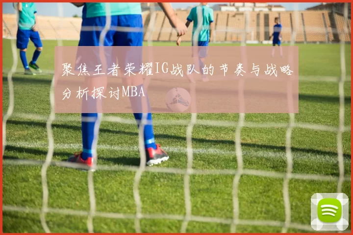 聚焦王者荣耀IG战队的节奏与战略分析探讨MBA