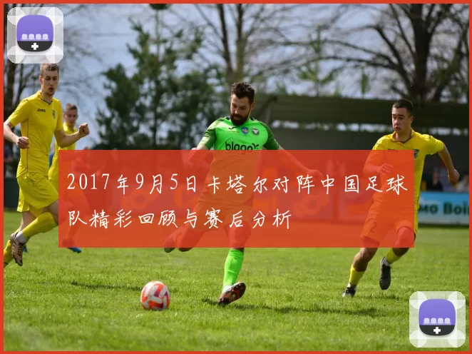 2017年9月5日卡塔尔对阵中国足球队精彩回顾与赛后分析