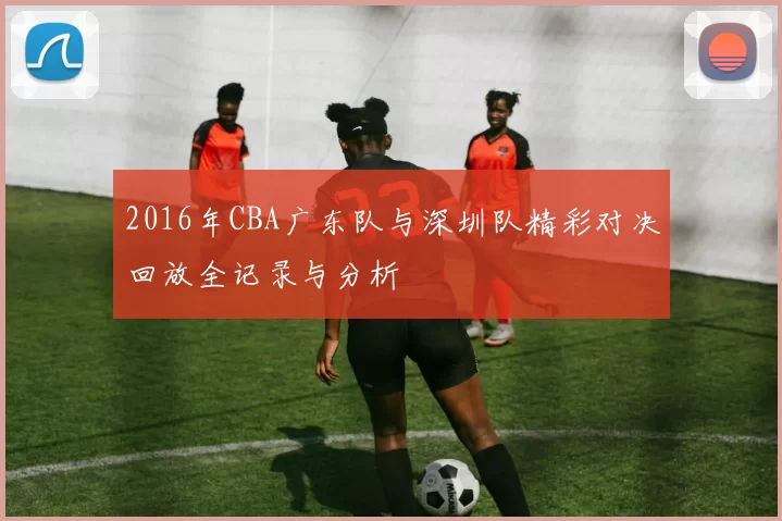 2016年CBA广东队与深圳队精彩对决回放全记录与分析