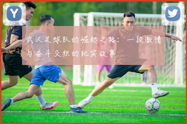 武汉足球队的崛起之路：一段激情与奋斗交织的纪实故事