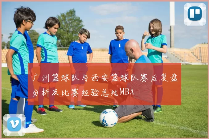 广州篮球队与西安篮球队赛后复盘分析及比赛经验总结MBA