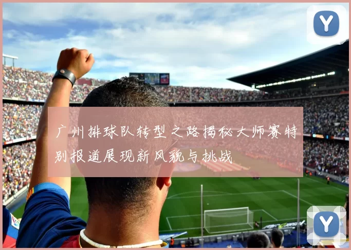 广州排球队转型之路揭秘大师赛特别报道展现新风貌与挑战