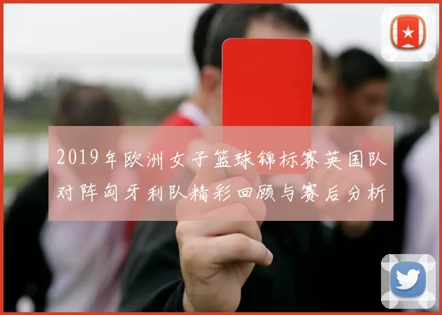 2019年欧洲女子篮球锦标赛英国队对阵匈牙利队精彩回顾与赛后分析