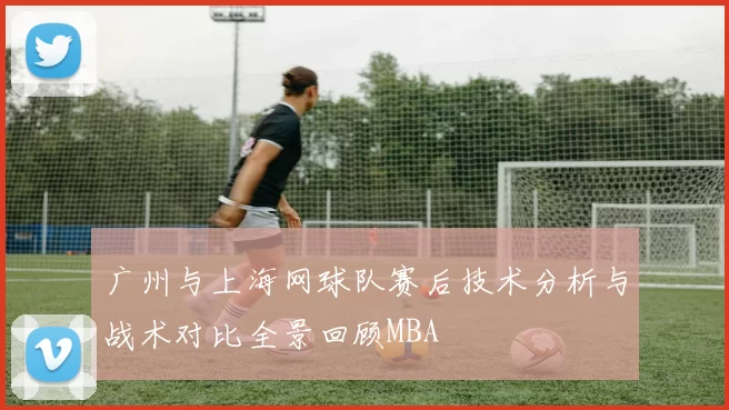 广州与上海网球队赛后技术分析与战术对比全景回顾MBA