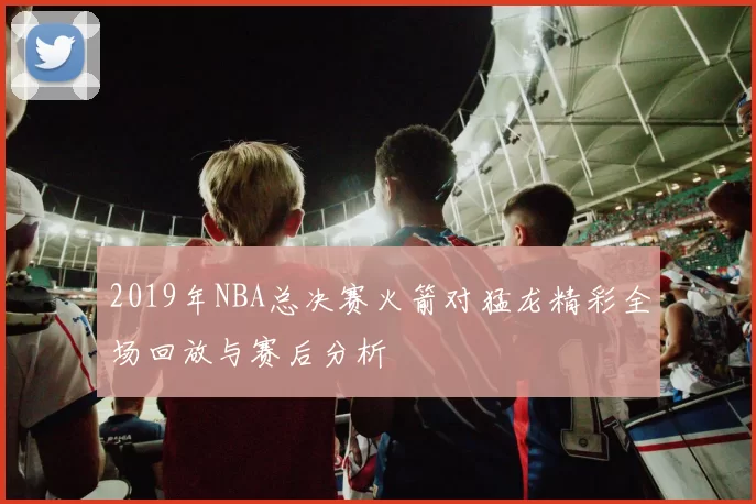 2019年NBA总决赛火箭对猛龙精彩全场回放与赛后分析