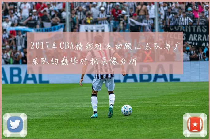 2017年CBA精彩对决回顾山东队与广东队的巅峰对抗录像分析