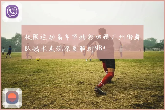 极限运动嘉年华精彩回顾广州街舞队战术表现深度解析MBA