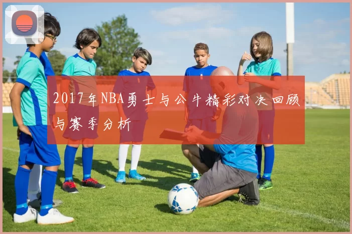 2017年NBA勇士与公牛精彩对决回顾与赛季分析