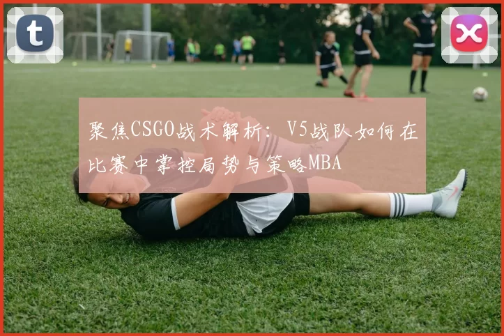 聚焦CSGO战术解析：V5战队如何在比赛中掌控局势与策略MBA