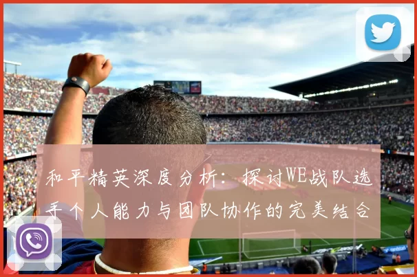 和平精英深度分析：探讨WE战队选手个人能力与团队协作的完美结合MBA