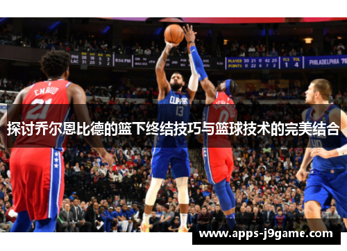 探讨乔尔恩比德的篮下终结技巧与篮球技术的完美结合
