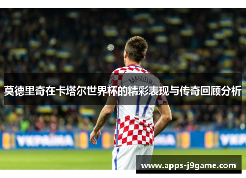 莫德里奇在卡塔尔世界杯的精彩表现与传奇回顾分析