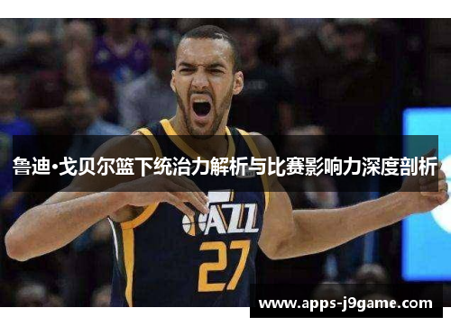 鲁迪·戈贝尔篮下统治力解析与比赛影响力深度剖析