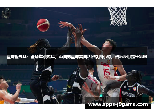 篮球世界杯：全场焦点聚集，中国男篮与美国队激战四小时，赛后反思提升策略