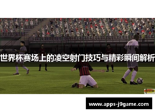 世界杯赛场上的凌空射门技巧与精彩瞬间解析
