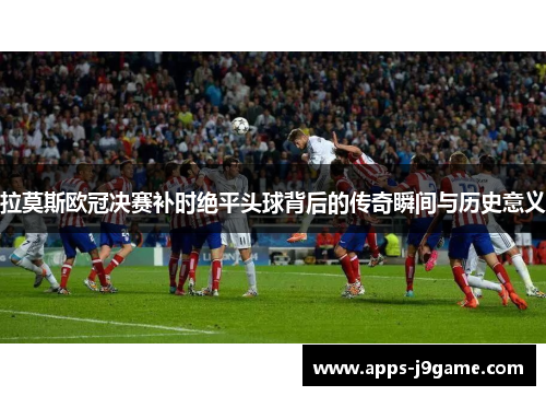 拉莫斯欧冠决赛补时绝平头球背后的传奇瞬间与历史意义