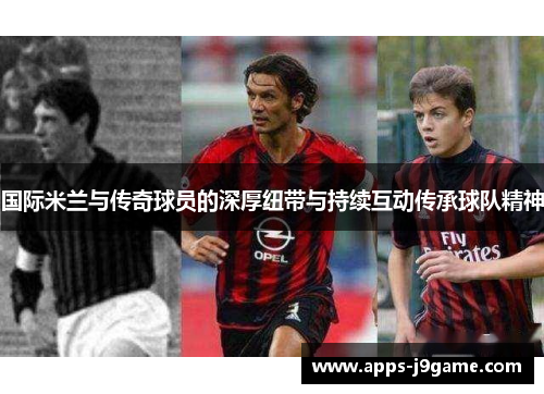 国际米兰与传奇球员的深厚纽带与持续互动传承球队精神