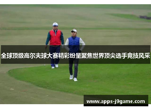 全球顶级高尔夫球大赛精彩纷呈聚焦世界顶尖选手竞技风采