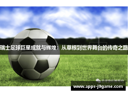 瑞士足球巨星成就与辉煌：从草根到世界舞台的传奇之路