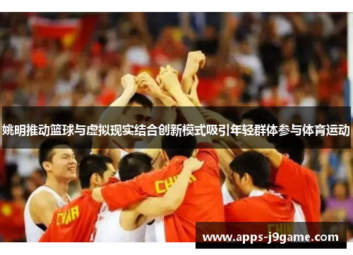 姚明推动篮球与虚拟现实结合创新模式吸引年轻群体参与体育运动