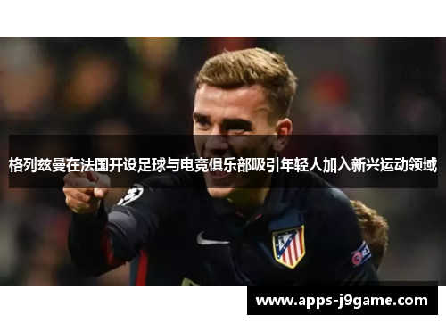 格列兹曼在法国开设足球与电竞俱乐部吸引年轻人加入新兴运动领域