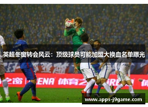 英超冬窗转会风云：顶级球员可能加盟大换血名单曝光