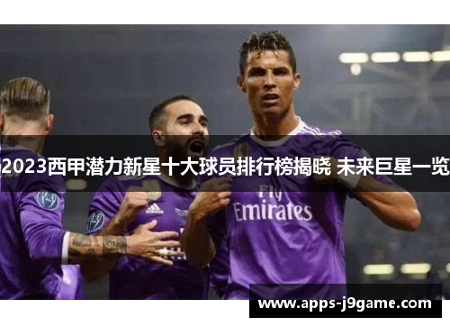 2023西甲潜力新星十大球员排行榜揭晓 未来巨星一览