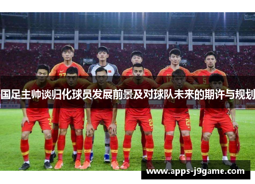 国足主帅谈归化球员发展前景及对球队未来的期许与规划