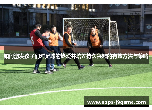 如何激发孩子们对足球的热爱并培养持久兴趣的有效方法与策略