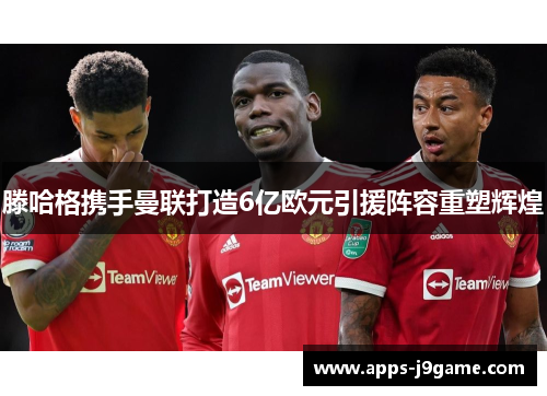 滕哈格携手曼联打造6亿欧元引援阵容重塑辉煌