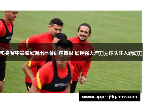 热身赛中吴曦展现出显著训练效果 展现强大潜力为球队注入新动力