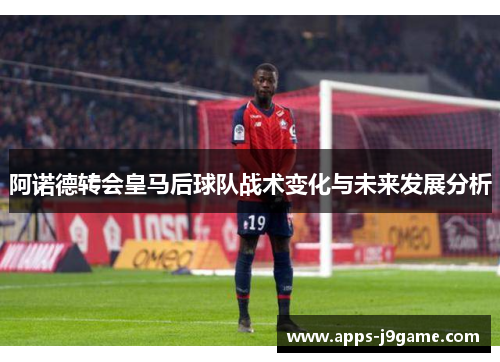 阿诺德转会皇马后球队战术变化与未来发展分析